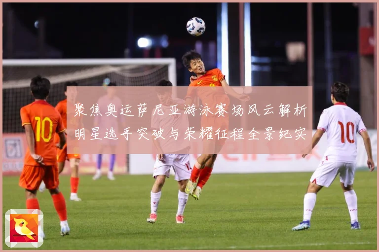 聚焦奥运萨尼亚游泳赛场风云解析明星选手突破与荣耀征程全景纪实录