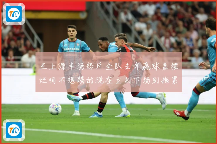 王上源半场怒斥全队去年赢球靠摆烂吗不想踢的现在立刻下场别拖累成长观察