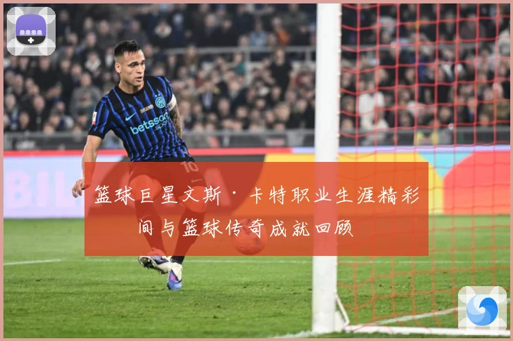 篮球巨星文斯·卡特职业生涯精彩瞬间与篮球传奇成就回顾