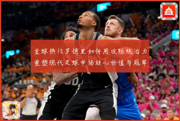 金球热门罗德里如何用攻防统治力重塑现代足球中场核心价值与冠军气质