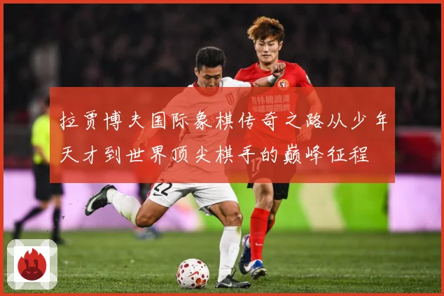 拉贾博夫国际象棋传奇之路从少年天才到世界顶尖棋手的巅峰征程
