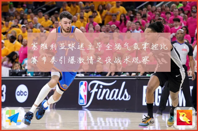 塞维利亚球迷主导全场气氛掌控比赛节奏引爆激情之夜战术观察