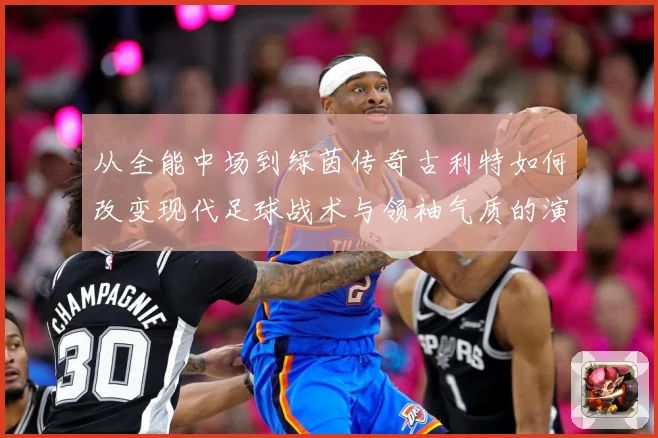 从全能中场到绿茵传奇古利特如何改变现代足球战术与领袖气质的演进