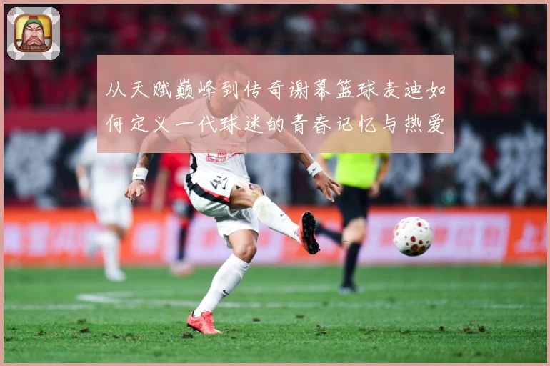 从天赋巅峰到传奇谢幕篮球麦迪如何定义一代球迷的青春记忆与热爱