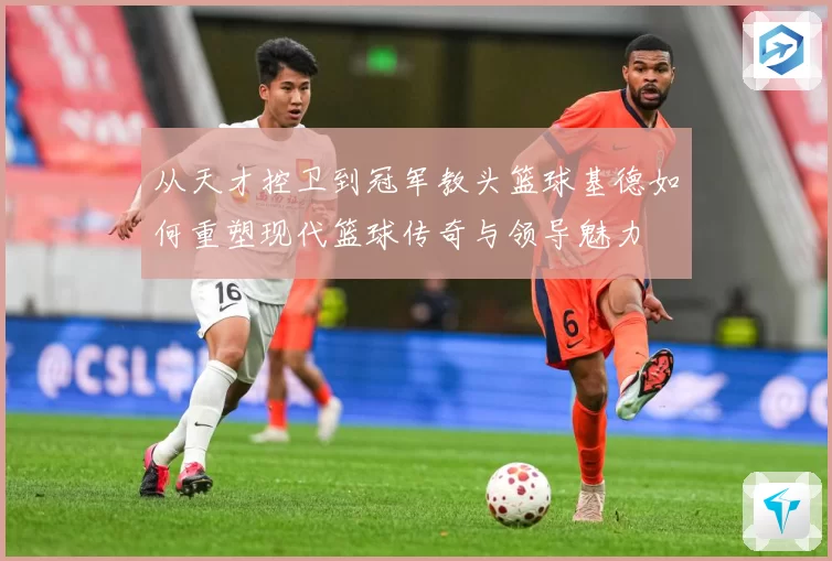 从天才控卫到冠军教头篮球基德如何重塑现代篮球传奇与领导魅力